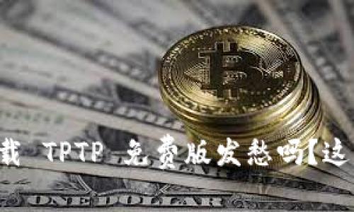 你还在为下载 TPTP 免费版发愁吗？这里有全攻略！