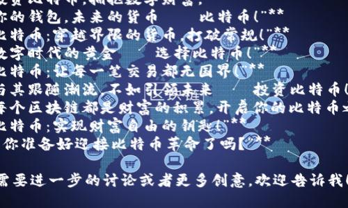 以下是几条创意比特币虚拟货币广告语：

1. **“比特币：自由交易的未来。”**
2. **“投资比特币，拥抱数字财富。”**
3. **“你的钱包，未来的货币——比特币！”**
4. **“比特币：穿越界限的货币，打破常规！”**
5. **“数字时代的黄金——选择比特币！”**
6. **“比特币：让每一笔交易都无国界！”**
7. **“与其跟随潮流，不如引领未来——投资比特币！”**
8. **“每个区块链都是财富的积累，开启你的比特币之旅！”**
9. **“比特币：实现财富自由的钥匙！”**
10. **“你准备好迎接比特币革命了吗？”**

如果你需要进一步的讨论或者更多创意，欢迎告诉我！