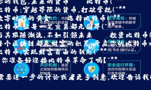 以下是几条创意比特币虚拟货币广告语：

1. **“比特币：自由交易的未来。”**
2. **“投资比特币，拥抱数字财富。”**
3. **“你的钱包，未来的货币——比特币！”**
4. **“比特币：穿越界限的货币，打破常规！”**
5. **“数字时代的黄金——选择比特币！”**
6. **“比特币：让每一笔交易都无国界！”**
7. **“与其跟随潮流，不如引领未来——投资比特币！”**
8. **“每个区块链都是财富的积累，开启你的比特币之旅！”**
9. **“比特币：实现财富自由的钥匙！”**
10. **“你准备好迎接比特币革命了吗？”**

如果你需要进一步的讨论或者更多创意，欢迎告诉我！