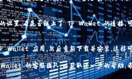 很抱歉你遇到了这个问题。以下是一些常见的解决方法，可以帮助你解决与 TP Wallet 连接的问题：

### 1. 检查网络连接
确保你的设备连接到互联网，且网络信号良好。你可以尝试重启路由器或切换网络，比如从 Wi-Fi 切换到移动数据。

### 2. 更新应用程序
确保你使用的 TP Wallet 应用是最新版本。前往应用商店（如 Google Play 或 Apple App Store），检查是否有可用更新，并及时更新应用程序。

### 3. 清除缓存
在设备设置中找到 TP Wallet 应用，并清除其缓存。有时候，过多的缓存数据会导致应用连接问题。

### 4. 重启设备
有时候，简单的重启可以解决多种技术问题。尝试关闭并重启你的手机或电脑，看看是否能解决连接问题。

### 5. 检查服务器状态
访问 TP Wallet 的官方社交媒体或官网，查看是否有服务器维护或故障的公告。如果他们的服务器正在维护，你可能需要耐心等待。

### 6. 检查防火墙和安全设置
如果你使用的是电脑，检查一下防火墙和安全软件的设置，看是否阻止了 TP Wallet 的连接。可以尝试临时关闭防火墙，看看问题是否解决。

### 7. 重新安装应用
如果以上方法都没有解决问题，你可以尝试卸载 TP Wallet 应用，然后重新下载并安装。这样可以消除任何潜在的安装故障。

如果经过这些步骤后问题仍未解决，建议联系 TP Wallet 的客服团队，以获取进一步的帮助。希望这些信息对你有所帮助！